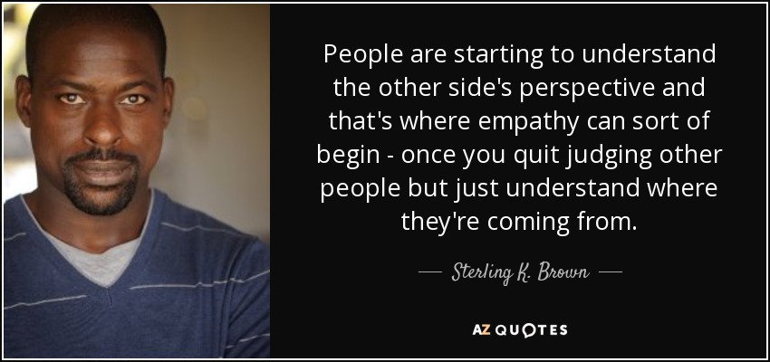 People are starting to understand the other side's perspective and that's where empathy can sort of begin - once you quit judging other people but just understand where they're coming from. - Sterling K. Brown