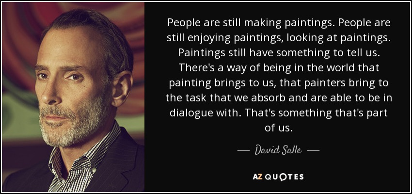 People are still making paintings. People are still enjoying paintings, looking at paintings. Paintings still have something to tell us. There's a way of being in the world that painting brings to us, that painters bring to the task that we absorb and are able to be in dialogue with. That's something that's part of us. - David Salle