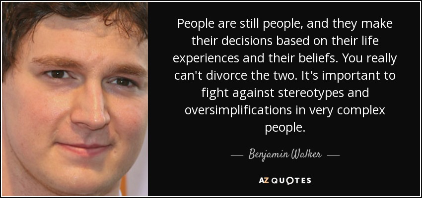 People are still people, and they make their decisions based on their life experiences and their beliefs. You really can't divorce the two. It's important to fight against stereotypes and oversimplifications in very complex people. - Benjamin Walker