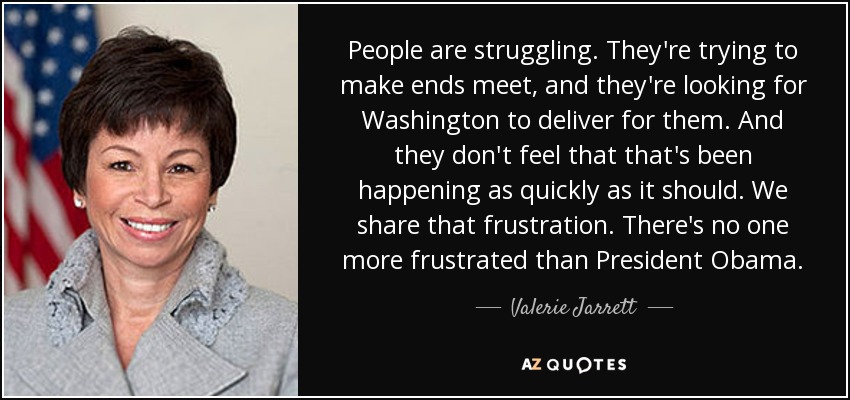 People are struggling. They're trying to make ends meet, and they're looking for Washington to deliver for them. And they don't feel that that's been happening as quickly as it should. We share that frustration. There's no one more frustrated than President Obama. - Valerie Jarrett