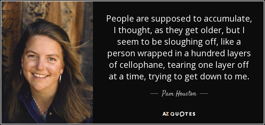 People are supposed to accumulate, I thought, as they get older, but I seem to be sloughing off, like a person wrapped in a hundred layers of cellophane, tearing one layer off at a time, trying to get down to me. - Pam Houston