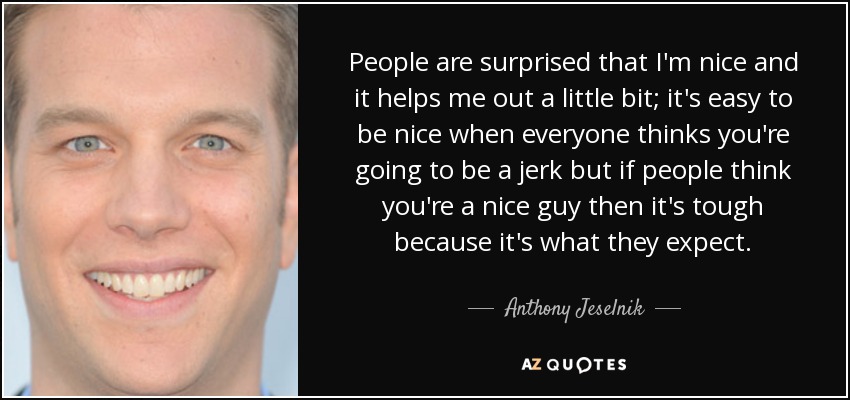 People are surprised that I'm nice and it helps me out a little bit; it's easy to be nice when everyone thinks you're going to be a jerk but if people think you're a nice guy then it's tough because it's what they expect. - Anthony Jeselnik