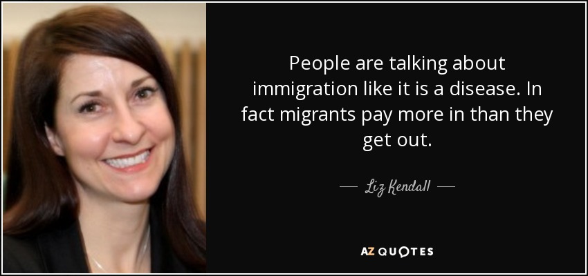 People are talking about immigration like it is a disease. In fact migrants pay more in than they get out. - Liz Kendall