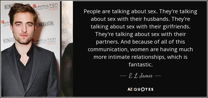 People are talking about sex. They're talking about sex with their husbands. They're talking about sex with their girlfriends. They're talking about sex with their partners. And because of all of this communication, women are having much more intimate relationships, which is fantastic. - E. L. James