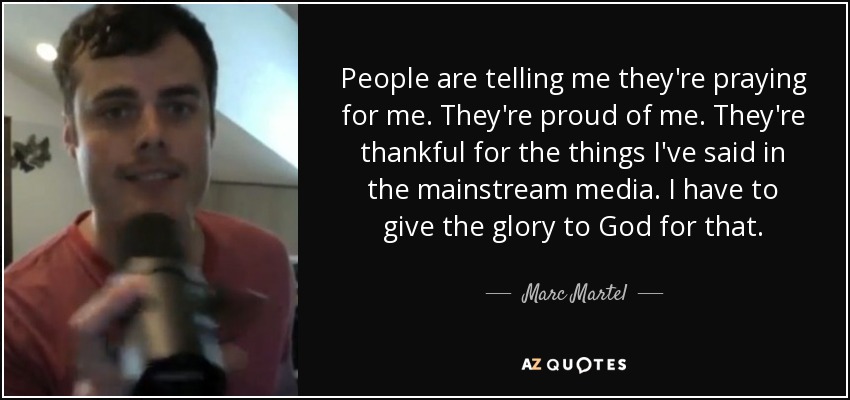 People are telling me they're praying for me. They're proud of me. They're thankful for the things I've said in the mainstream media. I have to give the glory to God for that. - Marc Martel