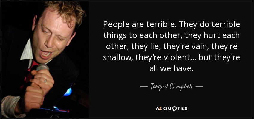 People are terrible. They do terrible things to each other, they hurt each other, they lie, they're vain, they're shallow, they're violent ... but they're all we have. - Torquil Campbell