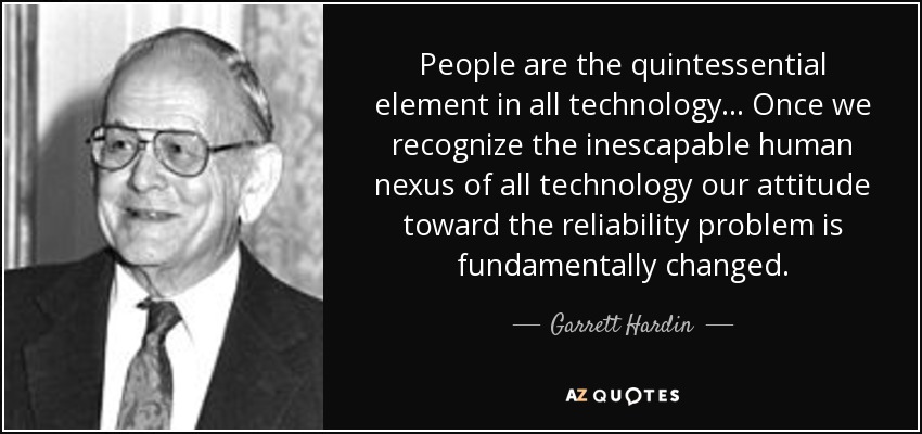 People are the quintessential element in all technology... Once we recognize the inescapable human nexus of all technology our attitude toward the reliability problem is fundamentally changed. - Garrett Hardin