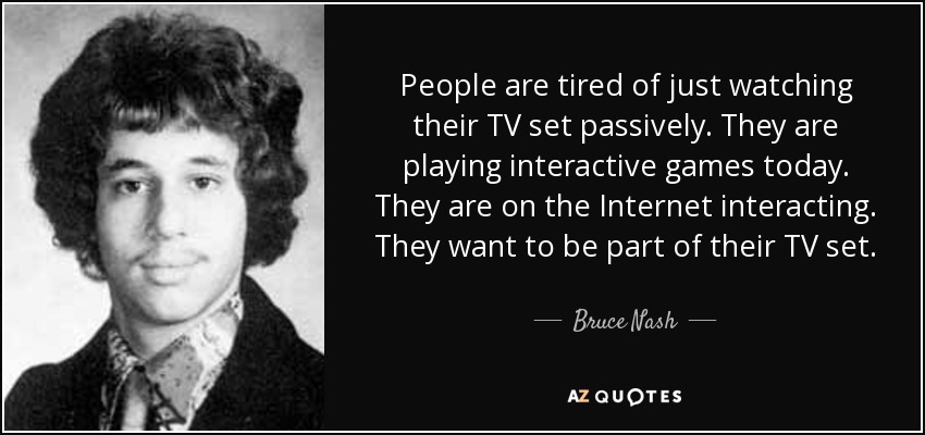 People are tired of just watching their TV set passively. They are playing interactive games today. They are on the Internet interacting. They want to be part of their TV set. - Bruce Nash