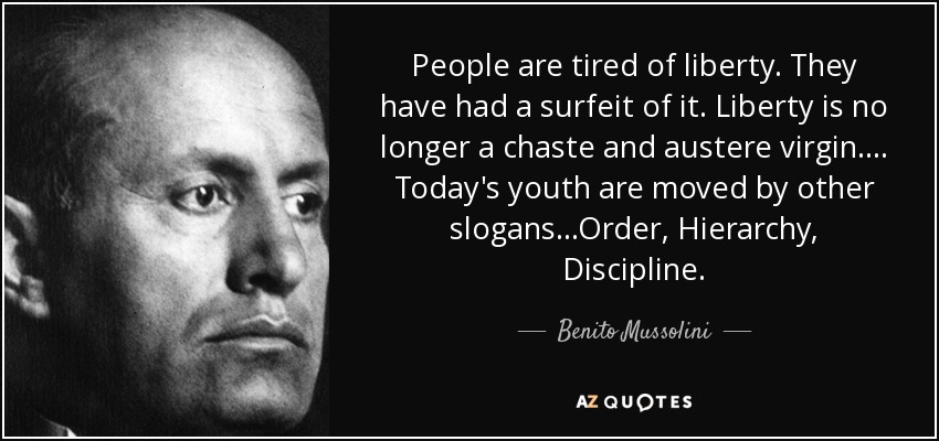 People are tired of liberty. They have had a surfeit of it. Liberty is no longer a chaste and austere virgin.... Today's youth are moved by other slogans...Order, Hierarchy, Discipline. - Benito Mussolini