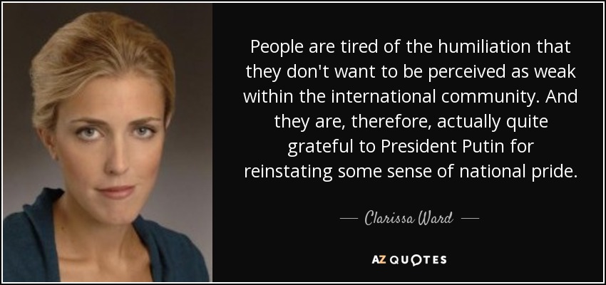 People are tired of the humiliation that they don't want to be perceived as weak within the international community. And they are, therefore, actually quite grateful to President Putin for reinstating some sense of national pride. - Clarissa Ward