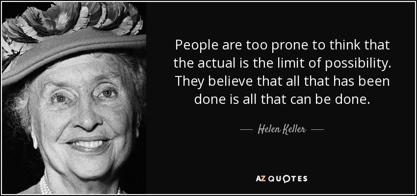 People are too prone to think that the actual is the limit of possibility. They believe that all that has been done is all that can be done. - Helen Keller