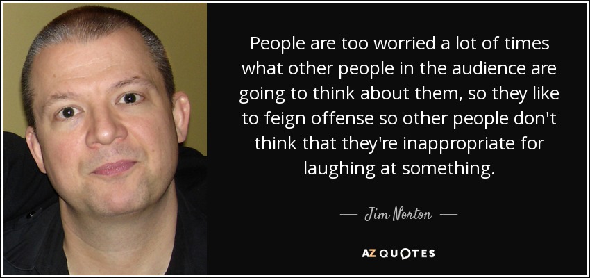 People are too worried a lot of times what other people in the audience are going to think about them, so they like to feign offense so other people don't think that they're inappropriate for laughing at something. - Jim Norton