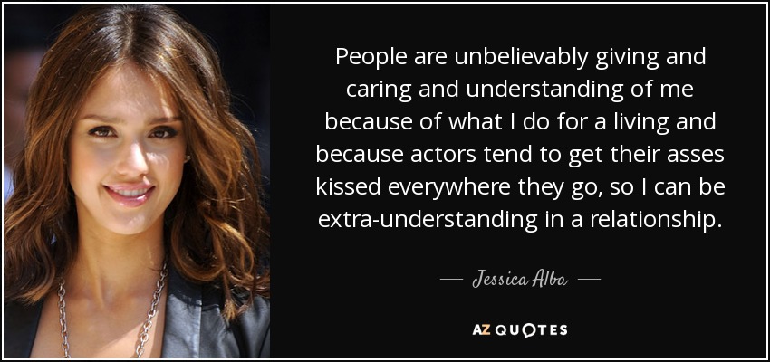 People are unbelievably giving and caring and understanding of me because of what I do for a living and because actors tend to get their asses kissed everywhere they go, so I can be extra-understanding in a relationship. - Jessica Alba