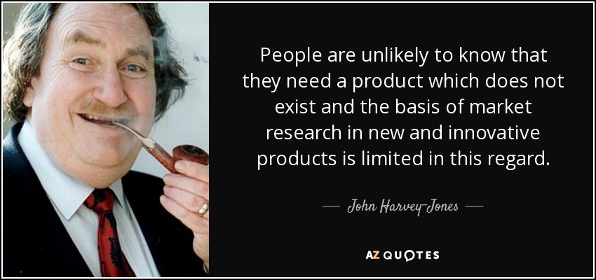 People are unlikely to know that they need a product which does not exist and the basis of market research in new and innovative products is limited in this regard. - John Harvey-Jones