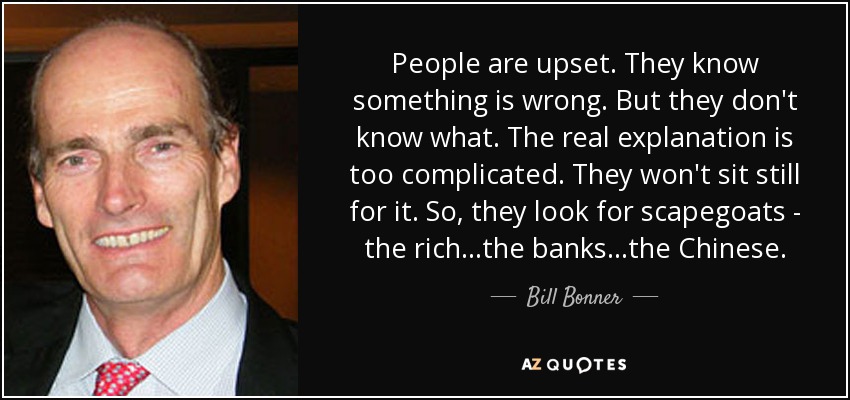 People are upset. They know something is wrong. But they don't know what. The real explanation is too complicated. They won't sit still for it. So, they look for scapegoats - the rich...the banks...the Chinese. - Bill Bonner