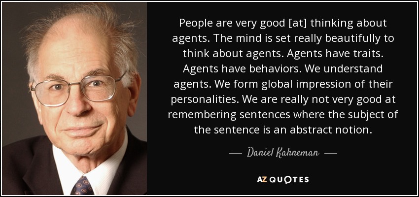 People are very good [at] thinking about agents. The mind is set really beautifully to think about agents. Agents have traits. Agents have behaviors. We understand agents. We form global impression of their personalities. We are really not very good at remembering sentences where the subject of the sentence is an abstract notion. - Daniel Kahneman