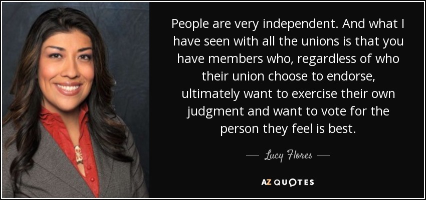 People are very independent. And what I have seen with all the unions is that you have members who, regardless of who their union choose to endorse, ultimately want to exercise their own judgment and want to vote for the person they feel is best. - Lucy Flores
