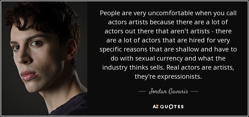 People are very uncomfortable when you call actors artists because there are a lot of actors out there that aren't artists - there are a lot of actors that are hired for very specific reasons that are shallow and have to do with sexual currency and what the industry thinks sells. Real actors are artists, they're expressionists. - Jordan Gavaris