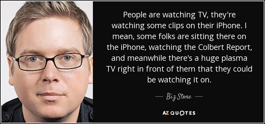 People are watching TV, they're watching some clips on their iPhone. I mean, some folks are sitting there on the iPhone, watching the Colbert Report, and meanwhile there's a huge plasma TV right in front of them that they could be watching it on. - Biz Stone