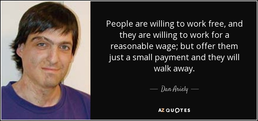 People are willing to work free, and they are willing to work for a reasonable wage; but offer them just a small payment and they will walk away. - Dan Ariely