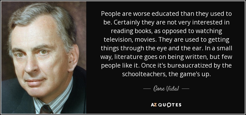 People are worse educated than they used to be. Certainly they are not very interested in reading books, as opposed to watching television, movies. They are used to getting things through the eye and the ear. In a small way, literature goes on being written, but few people like it. Once it's bureaucratized by the schoolteachers, the game's up. - Gore Vidal