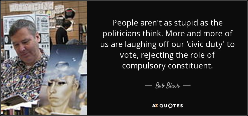 People aren't as stupid as the politicians think. More and more of us are laughing off our 'civic duty' to vote, rejecting the role of compulsory constituent. - Bob Black