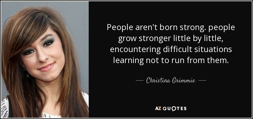 People aren't born strong. people grow stronger little by little, encountering difficult situations learning not to run from them. - Christina Grimmie