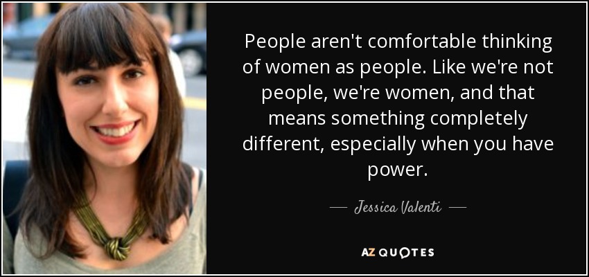 People aren't comfortable thinking of women as people. Like we're not people, we're women, and that means something completely different, especially when you have power. - Jessica Valenti