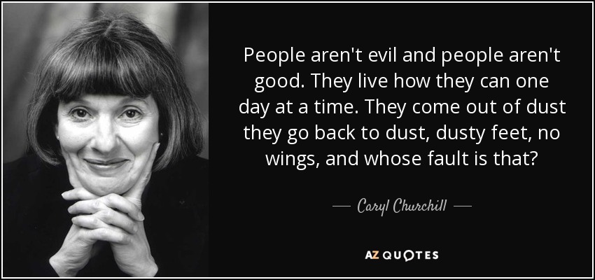 People aren't evil and people aren't good. They live how they can one day at a time. They come out of dust they go back to dust, dusty feet, no wings, and whose fault is that? - Caryl Churchill