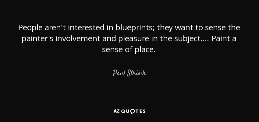 People aren't interested in blueprints; they want to sense the painter's involvement and pleasure in the subject. . . . Paint a sense of place. - Paul Strisik