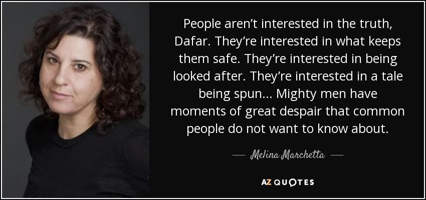 People aren’t interested in the truth, Dafar. They’re interested in what keeps them safe. They’re interested in being looked after. They’re interested in a tale being spun... Mighty men have moments of great despair that common people do not want to know about. - Melina Marchetta