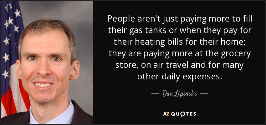 People aren't just paying more to fill their gas tanks or when they pay for their heating bills for their home; they are paying more at the grocery store, on air travel and for many other daily expenses. - Dan Lipinski