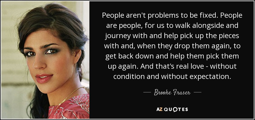 People aren't problems to be fixed. People are people, for us to walk alongside and journey with and help pick up the pieces with and, when they drop them again, to get back down and help them pick them up again. And that's real love - without condition and without expectation. - Brooke Fraser