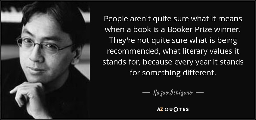 People aren't quite sure what it means when a book is a Booker Prize winner. They're not quite sure what is being recommended, what literary values it stands for, because every year it stands for something different. - Kazuo Ishiguro