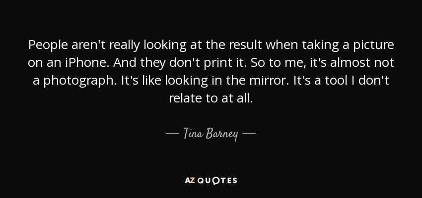 People aren't really looking at the result when taking a picture on an iPhone. And they don't print it. So to me, it's almost not a photograph. It's like looking in the mirror. It's a tool I don't relate to at all. - Tina Barney
