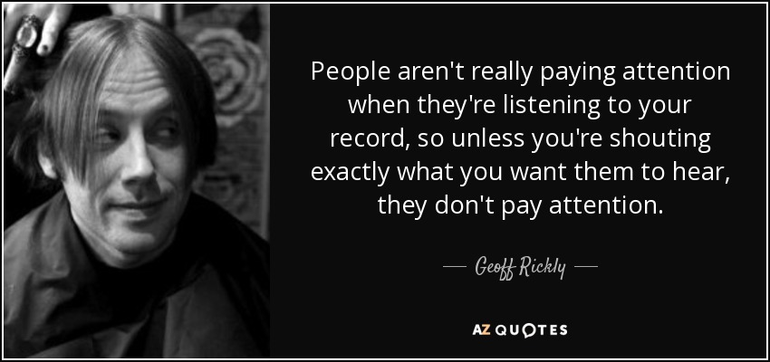People aren't really paying attention when they're listening to your record, so unless you're shouting exactly what you want them to hear, they don't pay attention. - Geoff Rickly