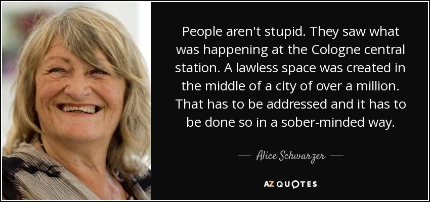 People aren't stupid. They saw what was happening at the Cologne central station. A lawless space was created in the middle of a city of over a million. That has to be addressed and it has to be done so in a sober-minded way. - Alice Schwarzer