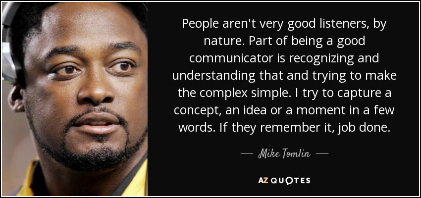 People aren't very good listeners, by nature. Part of being a good communicator is recognizing and understanding that and trying to make the complex simple. I try to capture a concept, an idea or a moment in a few words. If they remember it, job done. - Mike Tomlin
