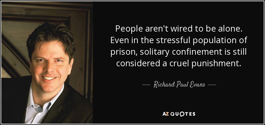 People aren't wired to be alone. Even in the stressful population of prison, solitary confinement is still considered a cruel punishment. - Richard Paul Evans