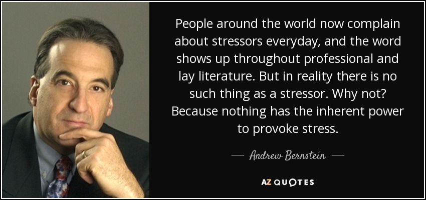 People around the world now complain about stressors everyday, and the word shows up throughout professional and lay literature. But in reality there is no such thing as a stressor. Why not? Because nothing has the inherent power to provoke stress. - Andrew Bernstein