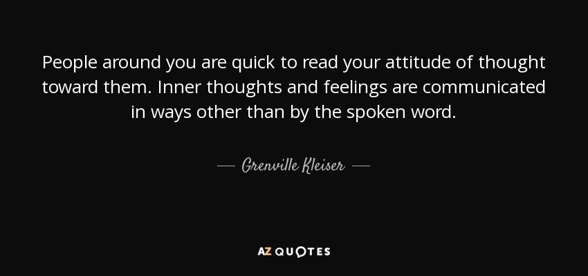 People around you are quick to read your attitude of thought toward them. Inner thoughts and feelings are communicated in ways other than by the spoken word. - Grenville Kleiser