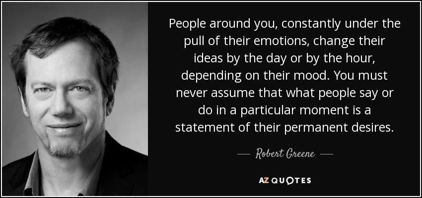 People around you, constantly under the pull of their emotions, change their ideas by the day or by the hour, depending on their mood. You must never assume that what people say or do in a particular moment is a statement of their permanent desires. - Robert Greene
