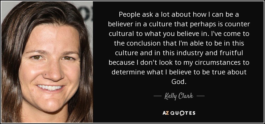 People ask a lot about how I can be a believer in a culture that perhaps is counter cultural to what you believe in. I've come to the conclusion that I'm able to be in this culture and in this industry and fruitful because I don't look to my circumstances to determine what I believe to be true about God. - Kelly Clark