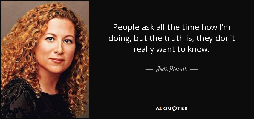 People ask all the time how I'm doing, but the truth is, they don't really want to know. - Jodi Picoult