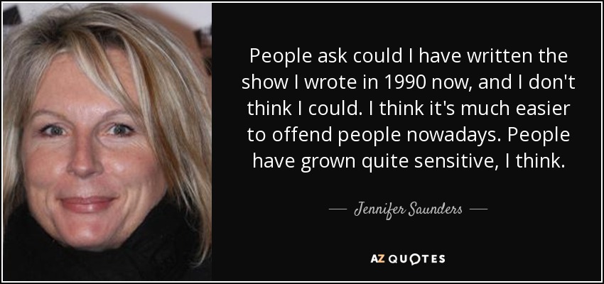 People ask could I have written the show I wrote in 1990 now, and I don't think I could. I think it's much easier to offend people nowadays. People have grown quite sensitive, I think. - Jennifer Saunders