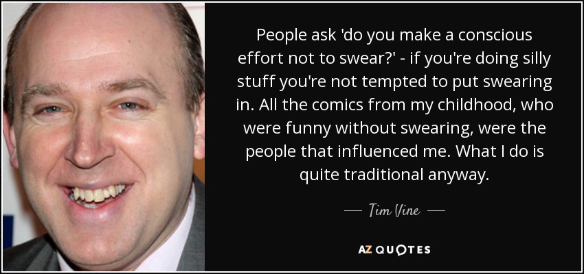 People ask 'do you make a conscious effort not to swear?' - if you're doing silly stuff you're not tempted to put swearing in. All the comics from my childhood, who were funny without swearing, were the people that influenced me. What I do is quite traditional anyway. - Tim Vine