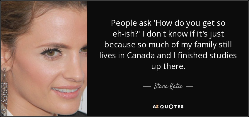 People ask 'How do you get so eh-ish?' I don't know if it's just because so much of my family still lives in Canada and I finished studies up there. - Stana Katic