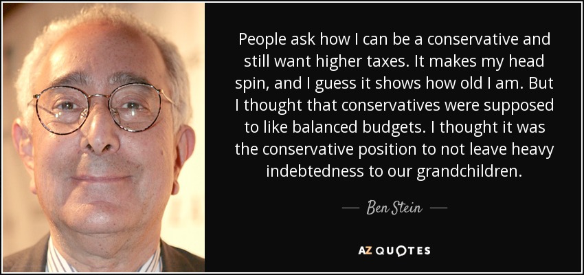 People ask how I can be a conservative and still want higher taxes. It makes my head spin, and I guess it shows how old I am. But I thought that conservatives were supposed to like balanced budgets. I thought it was the conservative position to not leave heavy indebtedness to our grandchildren. - Ben Stein
