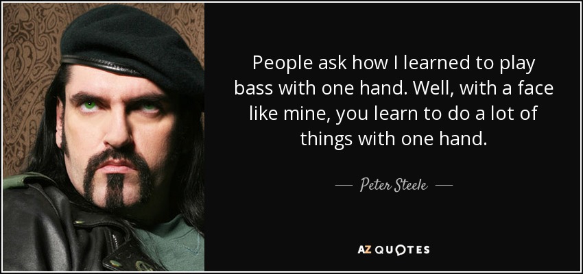 People ask how I learned to play bass with one hand. Well, with a face like mine, you learn to do a lot of things with one hand. - Peter Steele