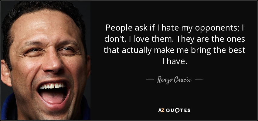People ask if I hate my opponents; I don't. I love them. They are the ones that actually make me bring the best I have. - Renzo Gracie